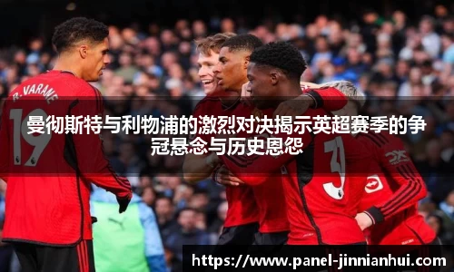 曼彻斯特与利物浦的激烈对决揭示英超赛季的争冠悬念与历史恩怨